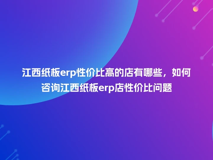 江西纸板erp性价比高的店有哪些，如何咨询江西纸板erp店性价比问题