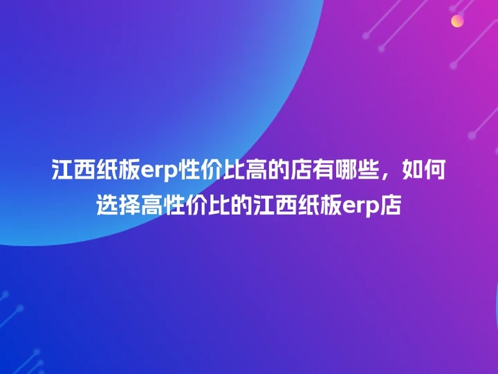 江西纸板erp性价比高的店有哪些，如何选择高性价比的江西纸板erp店