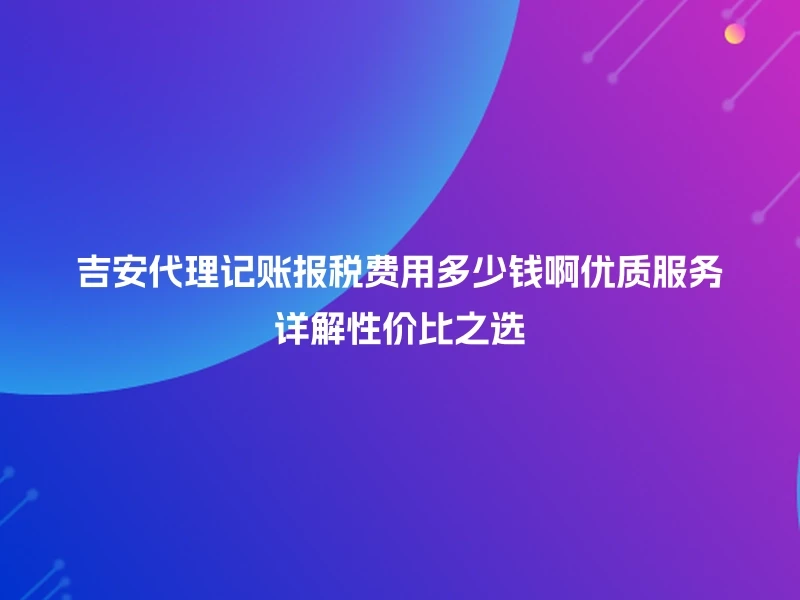 吉安代理记账报税费用多少钱啊优质服务详解性价比之选