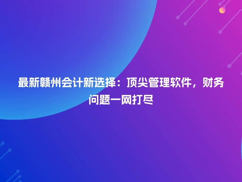 最新赣州会计新选择：顶尖管理软件，财务问题一网打尽