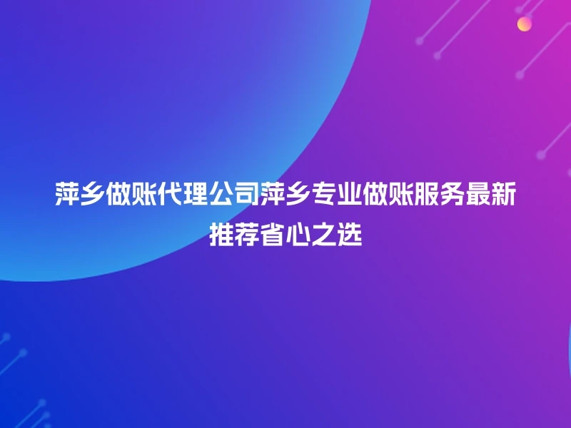 萍乡做账代理公司萍乡专业做账服务最新推荐省心之选