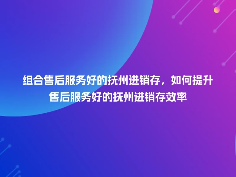 组合售后服务好的抚州进销存，如何提升售后服务好的抚州进销存效率