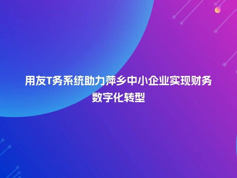 用友T务系统助力萍乡中小企业实现财务数字化转型