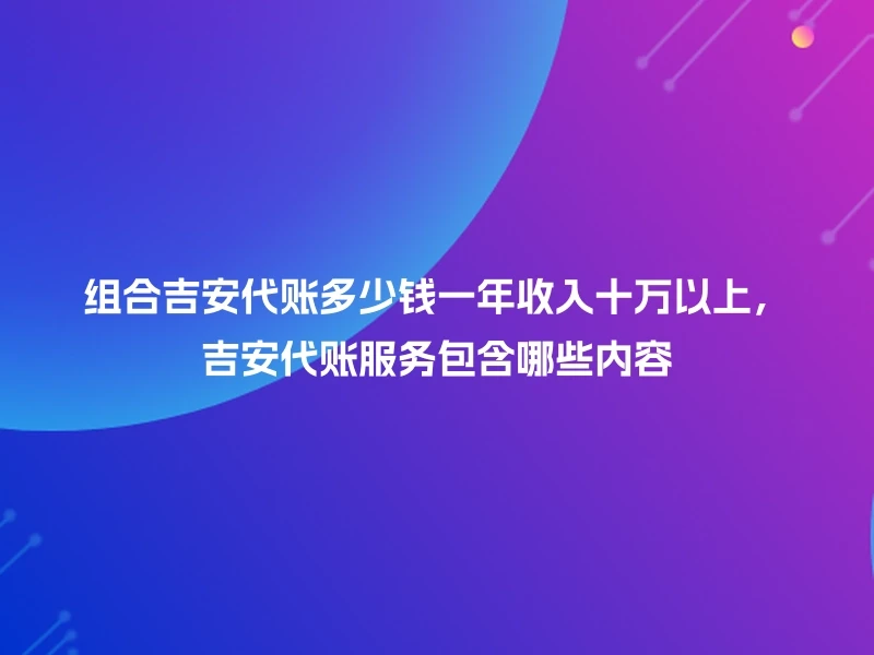 组合吉安代账多少钱一年收入十万以上，吉安代账服务包含哪些内容