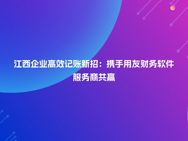 江西企业高效记账新招：携手用友财务软件服务商共赢