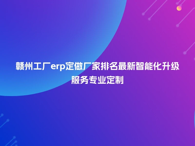 赣州工厂erp定做厂家排名最新智能化升级服务专业定制