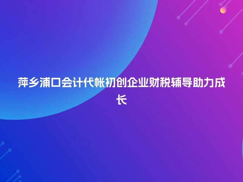 萍乡浦口会计代帐初创企业财税辅导助力成长