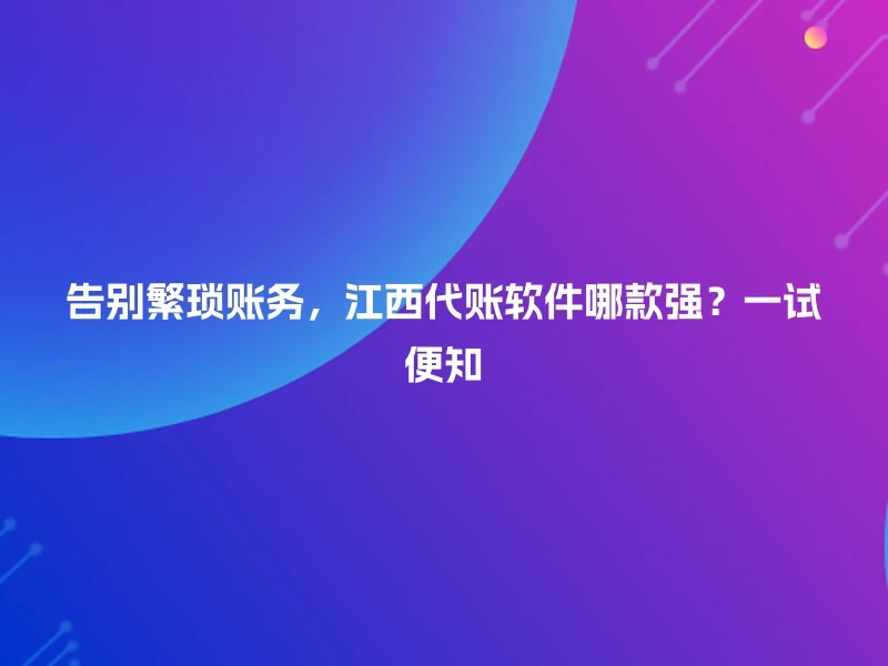 告别繁琐账务，江西代账软件哪款强？一试便知