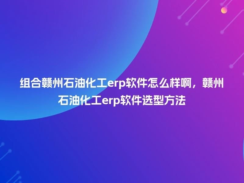 组合赣州石油化工erp软件怎么样啊，赣州石油化工erp软件选型方法