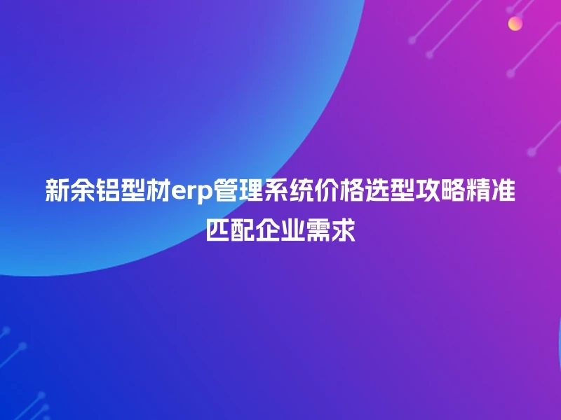 新余铝型材erp管理系统价格选型攻略精准匹配企业需求