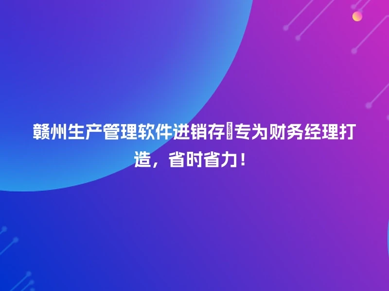 赣州生产管理软件进销存💡专为财务经理打造，省时省力！