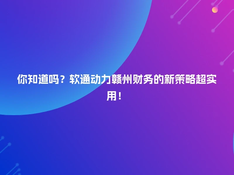 你知道吗？软通动力赣州财务的新策略超实用！