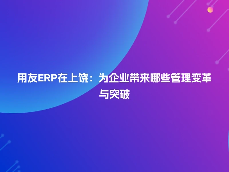 用友ERP在上饶：为企业带来哪些管理变革与突破