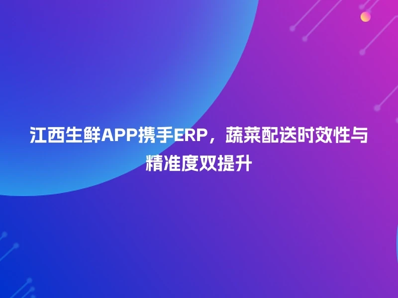 江西生鲜APP携手ERP，蔬菜配送时效性与精准度双提升