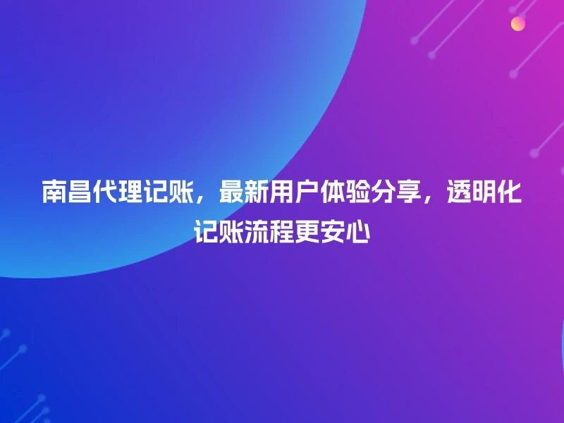 南昌代理记账，最新用户体验分享，透明化记账流程更安心