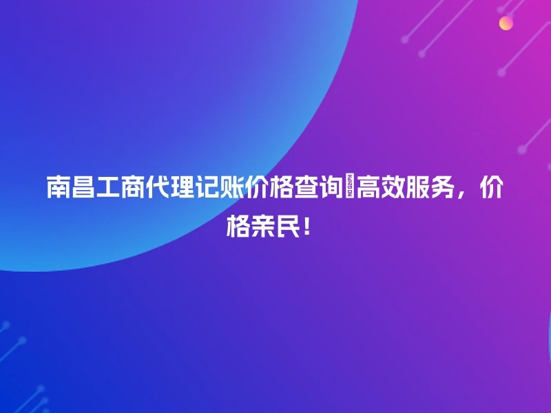 南昌工商代理记账价格查询🎉高效服务，价格亲民！