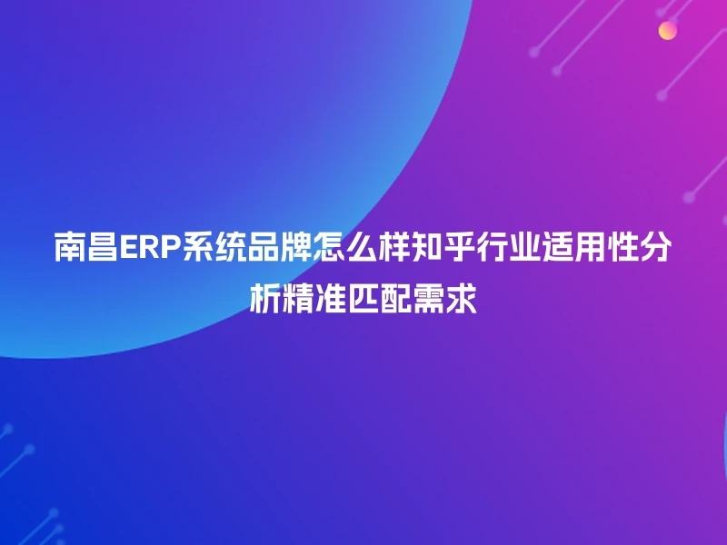 南昌ERP系统品牌怎么样知乎行业适用性分析精准匹配需求