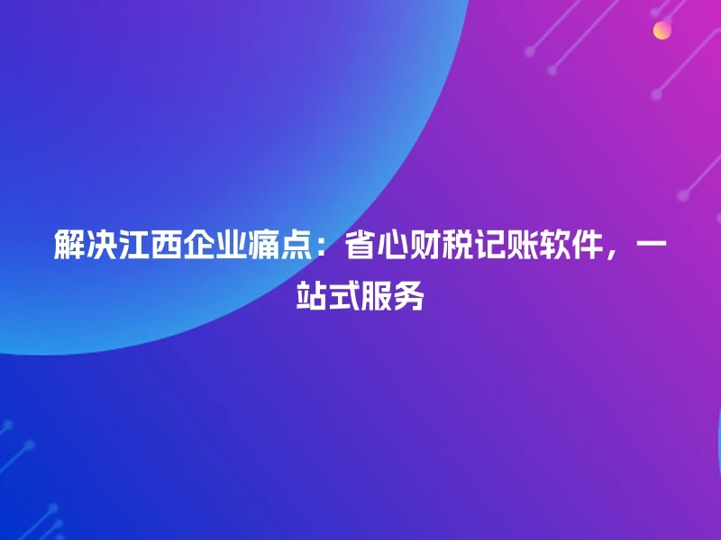 解决江西企业痛点：省心财税记账软件，一站式服务