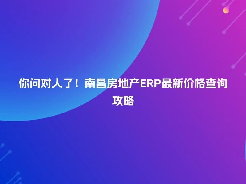 你问对人了！南昌房地产ERP最新价格查询攻略