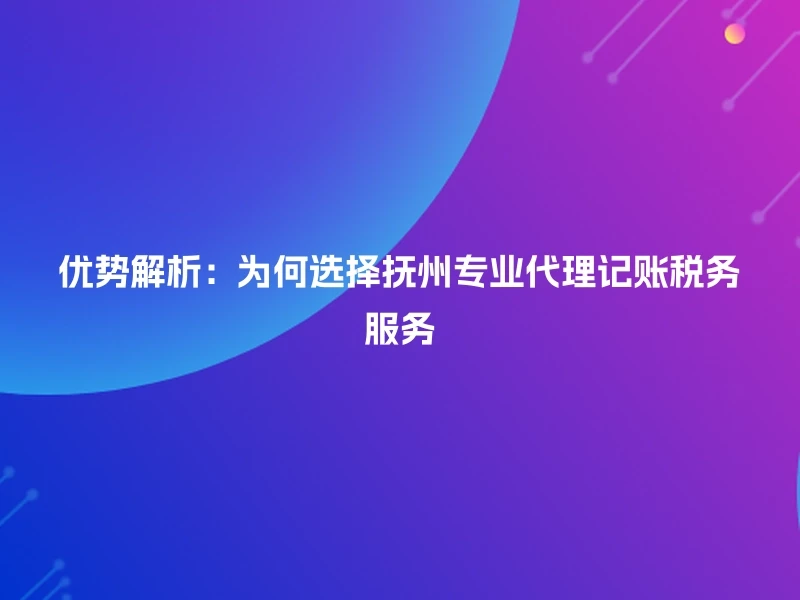 优势解析：为何选择抚州专业代理记账税务服务