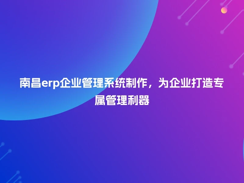 南昌erp企业管理系统制作，为企业打造专属管理利器