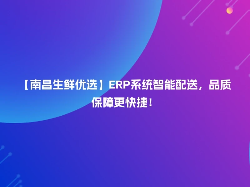 【南昌生鲜优选】ERP系统智能配送，品质保障更快捷！