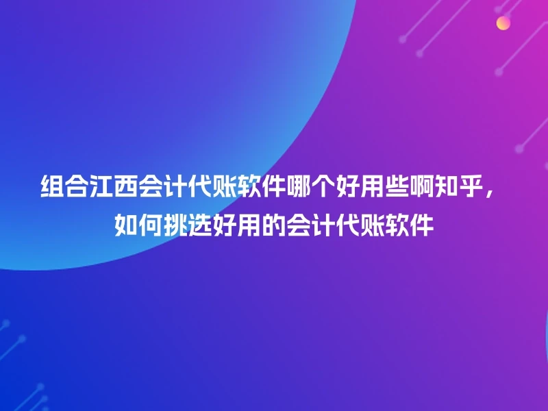 组合江西会计代账软件哪个好用些啊知乎，如何挑选好用的会计代账软件