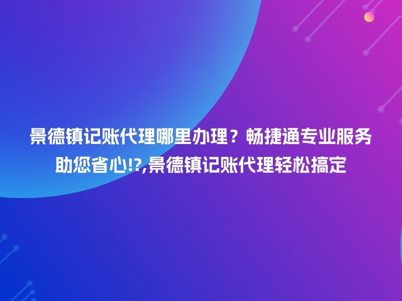 景德镇记账代理哪里办理？畅捷通专业服务助您省心!?,景德镇记账代理轻松搞定