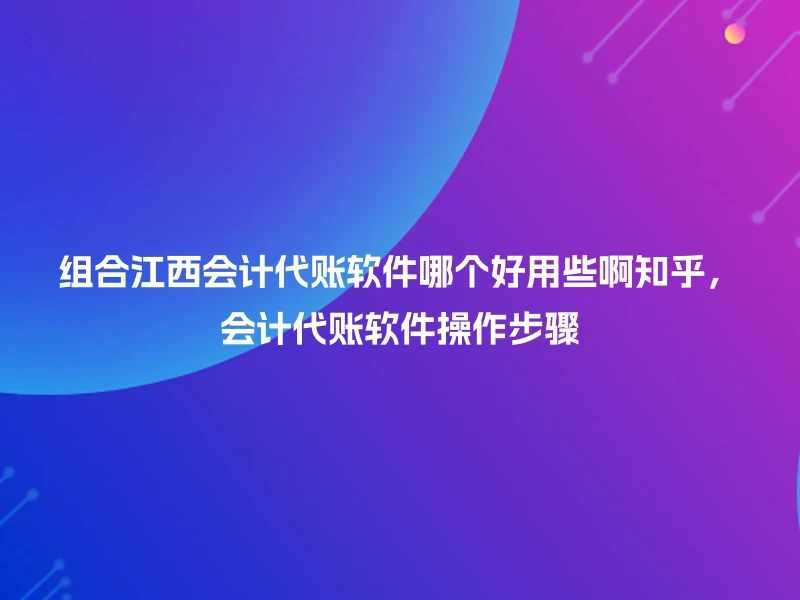 组合江西会计代账软件哪个好用些啊知乎，会计代账软件操作步骤