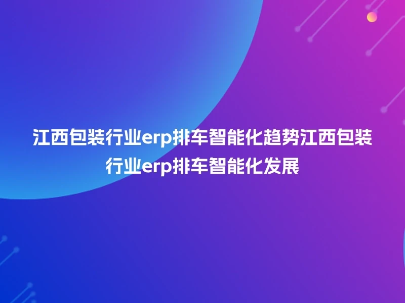 江西包装行业erp排车智能化趋势江西包装行业erp排车智能化发展