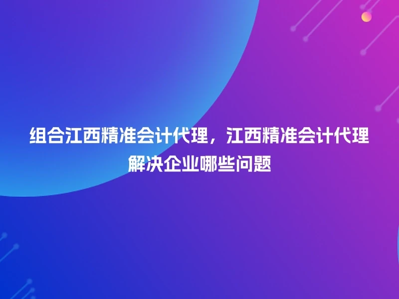 组合江西精准会计代理，江西精准会计代理解决企业哪些问题