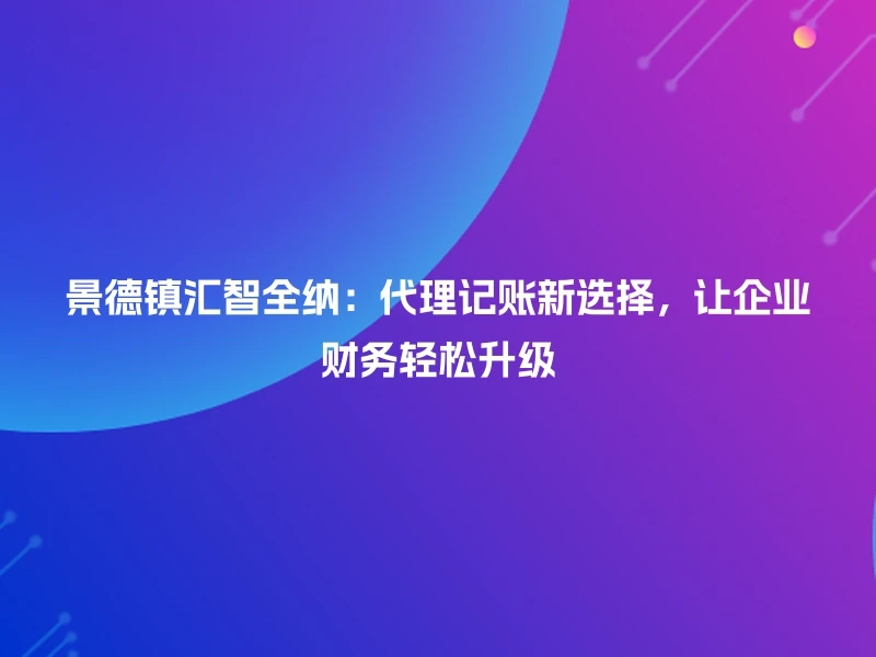 景德镇汇智全纳：代理记账新选择，让企业财务轻松升级