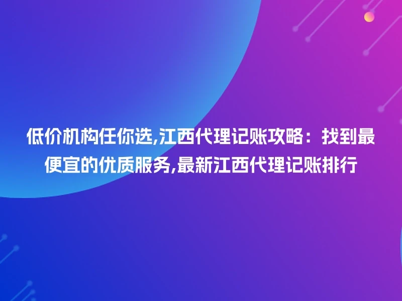 低价机构任你选,江西代理记账攻略：找到最便宜的优质服务,最新江西代理记账排行