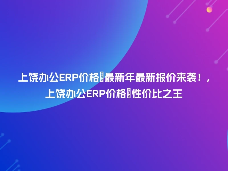 上饶办公ERP价格🔥最新年最新报价来袭！,上饶办公ERP价格💯性价比之王