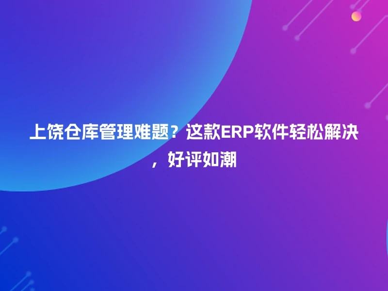 上饶仓库管理难题？这款ERP软件轻松解决，好评如潮