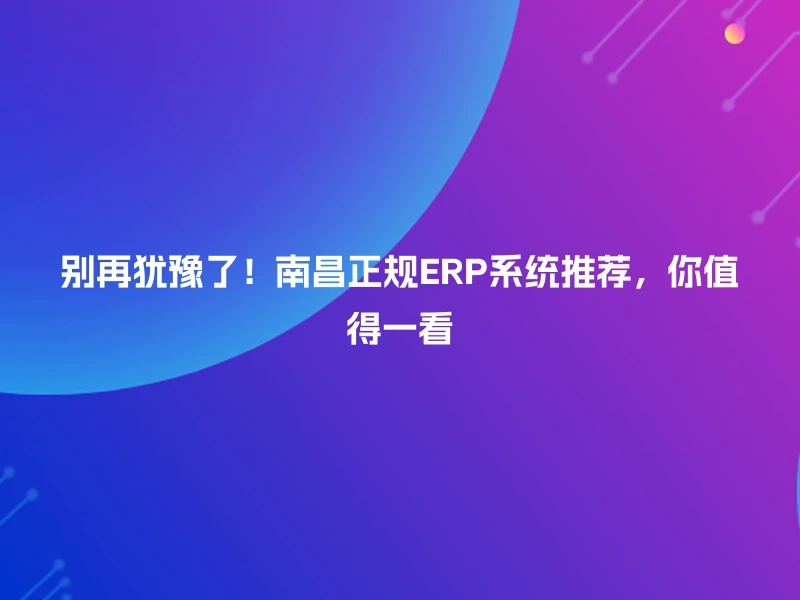 别再犹豫了！南昌正规ERP系统推荐，你值得一看