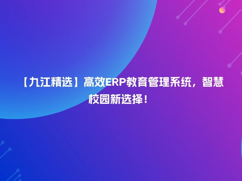 【九江精选】高效ERP教育管理系统，智慧校园新选择！