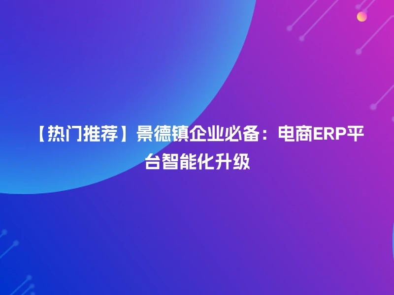 【热门推荐】景德镇企业必备：电商ERP平台智能化升级