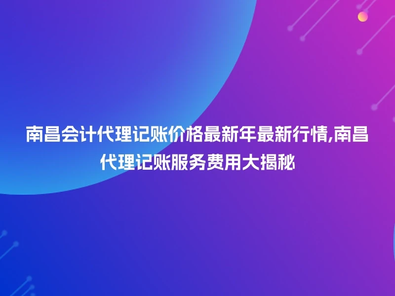 南昌会计代理记账价格最新年最新行情,南昌代理记账服务费用大揭秘