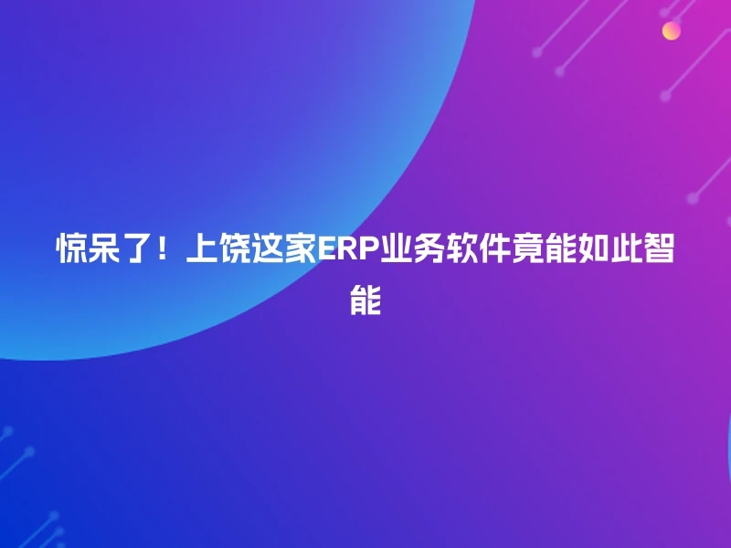 惊呆了！上饶这家ERP业务软件竟能如此智能