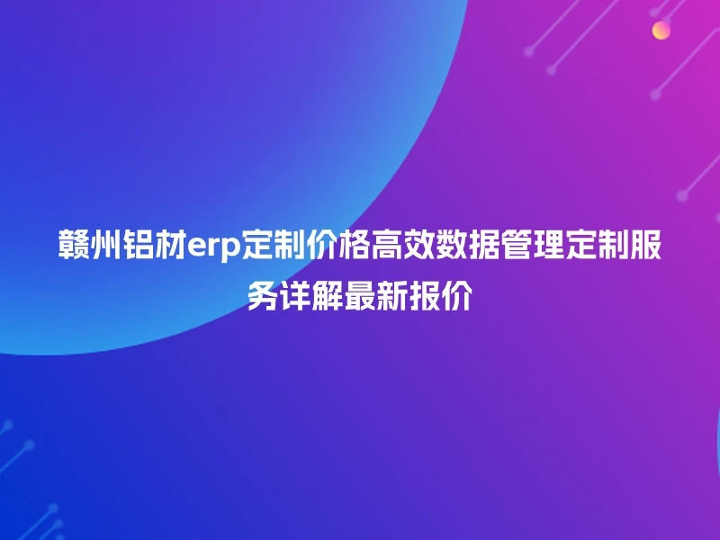 赣州铝材erp定制价格高效数据管理定制服务详解最新报价