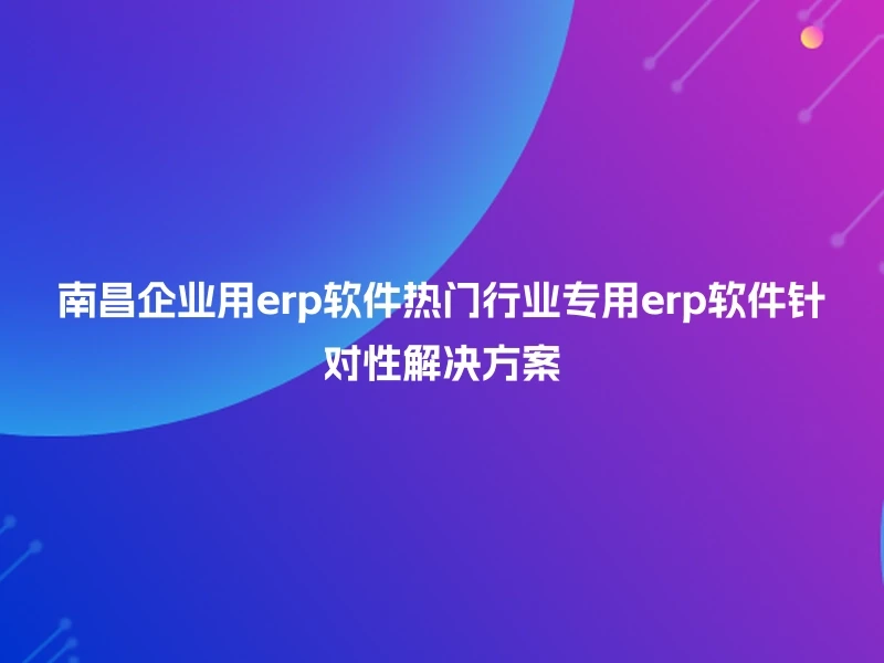 南昌企业用erp软件热门行业专用erp软件针对性解决方案