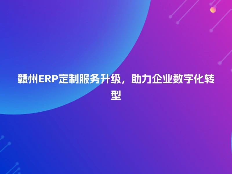 赣州ERP定制服务升级，助力企业数字化转型