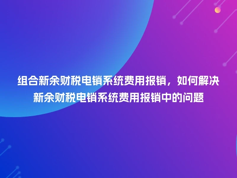 组合新余财税电销系统费用报销，如何解决新余财税电销系统费用报销中的问题