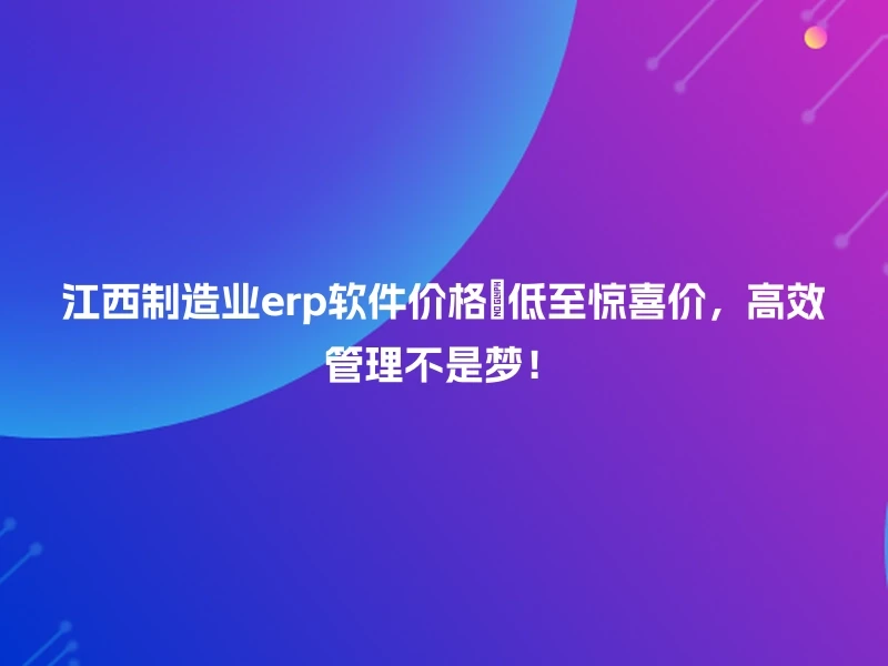 江西制造业erp软件价格💡低至惊喜价，高效管理不是梦！