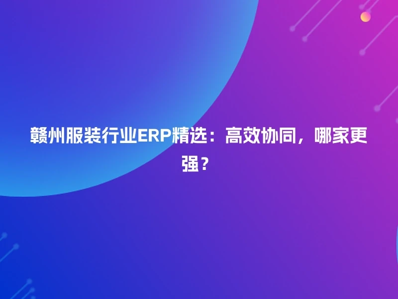 赣州服装行业ERP精选：高效协同，哪家更强？