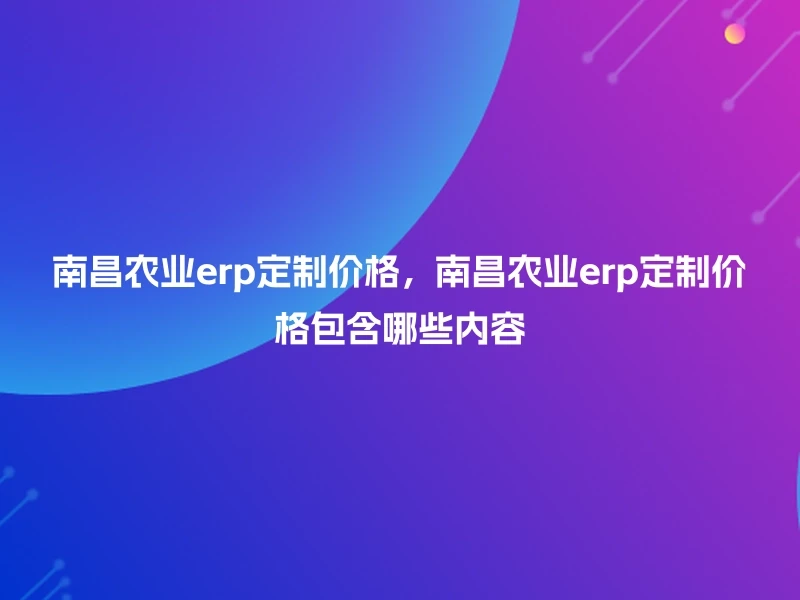 南昌农业erp定制价格，南昌农业erp定制价格包含哪些内容