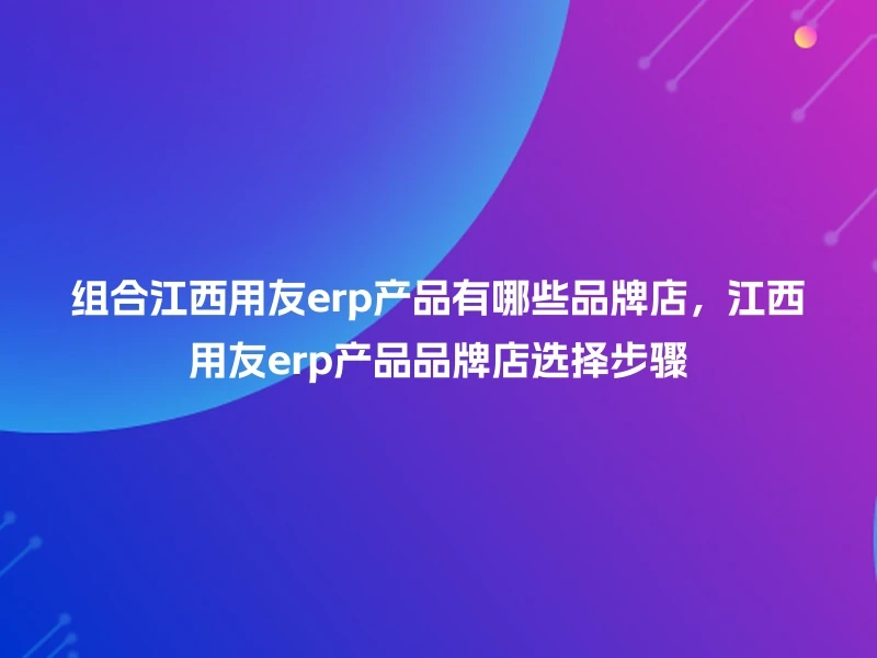 组合江西用友erp产品有哪些品牌店，江西用友erp产品品牌店选择步骤