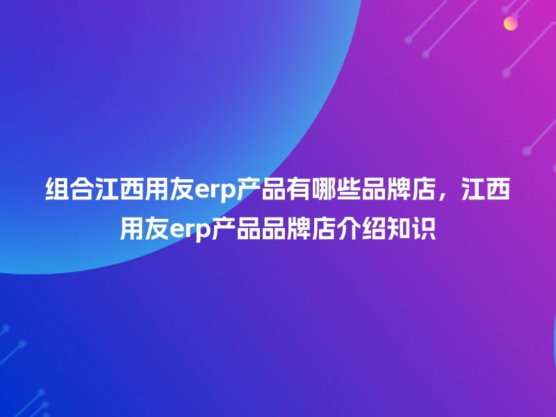 组合江西用友erp产品有哪些品牌店，江西用友erp产品品牌店介绍知识