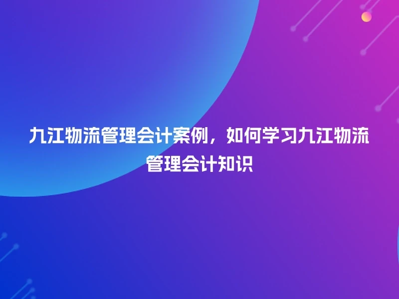 九江物流管理会计案例，如何学习九江物流管理会计知识